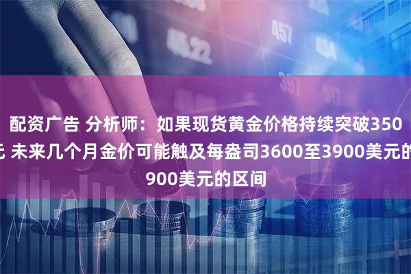配资广告 分析师：如果现货黄金价格持续突破3500美元 未来几个月金价可能触及每盎司3600至3900美元的区间