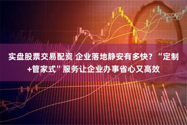 实盘股票交易配资 企业落地静安有多快？“定制+管家式”服务让企业办事省心又高效