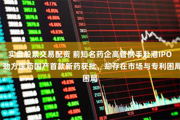 实盘股票交易配资 前知名药企高管携手赴港IPO  劲方医药国产首款新药获批，却存在市场与专利困局