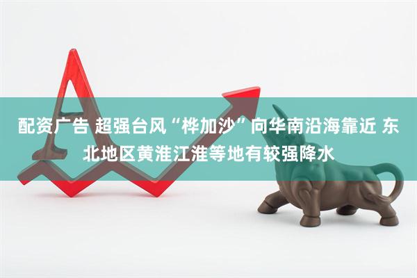 配资广告 超强台风“桦加沙”向华南沿海靠近 东北地区黄淮江淮等地有较强降水