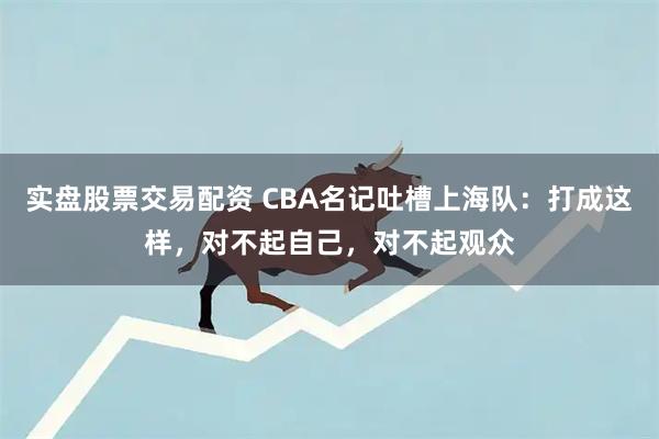 实盘股票交易配资 CBA名记吐槽上海队：打成这样，对不起自己，对不起观众