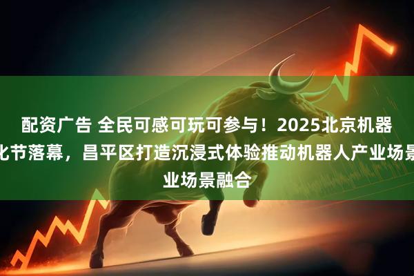 配资广告 全民可感可玩可参与！2025北京机器人文化节落幕，昌平区打造沉浸式体验推动机器人产业场景融合